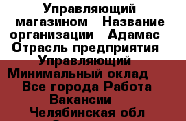 Управляющий магазином › Название организации ­ Адамас › Отрасль предприятия ­ Управляющий › Минимальный оклад ­ 1 - Все города Работа » Вакансии   . Челябинская обл.,Златоуст г.